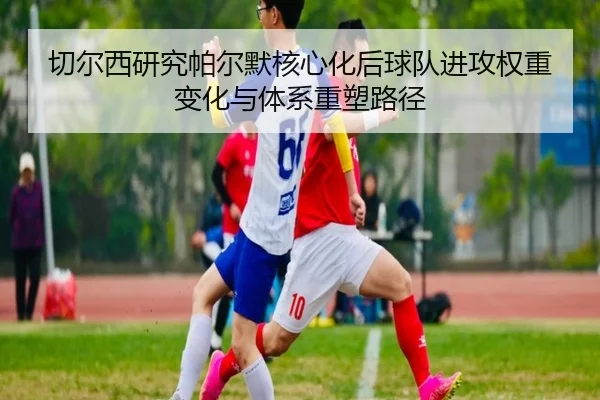 切尔西研究帕尔默核心化后球队进攻权重变化与体系重塑路径