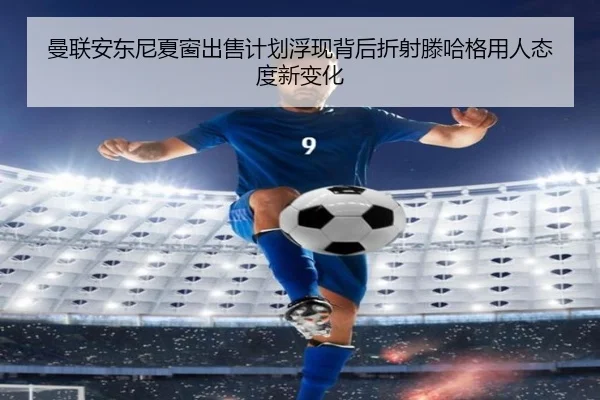 曼联安东尼夏窗出售计划浮现背后折射滕哈格用人态度新变化