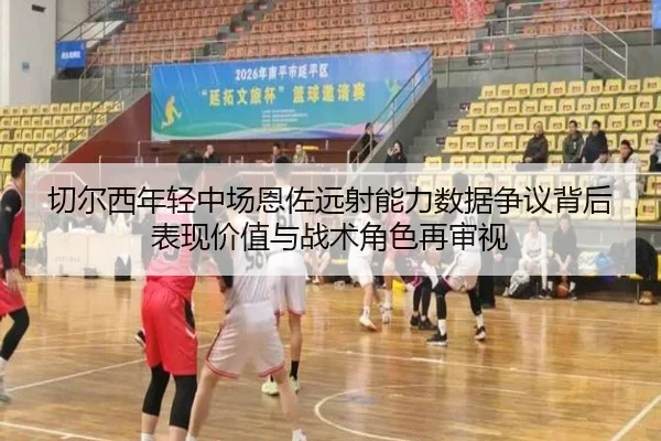 切尔西年轻中场恩佐远射能力数据争议背后表现价值与战术角色再审视