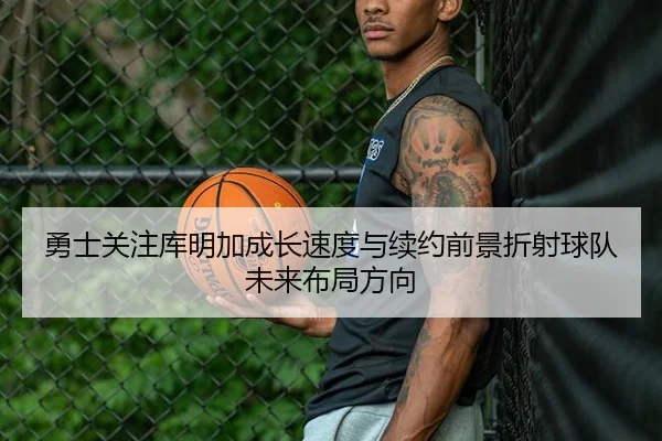 勇士关注库明加成长速度与续约前景折射球队未来布局方向