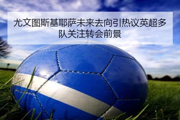 尤文图斯基耶萨未来去向引热议英超多队关注转会前景