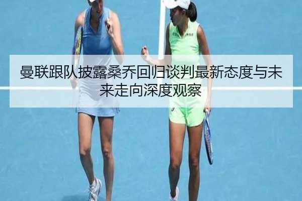 曼联跟队披露桑乔回归谈判最新态度与未来走向深度观察
