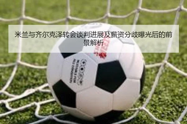 米兰与齐尔克泽转会谈判进展及薪资分歧曝光后的前景解析