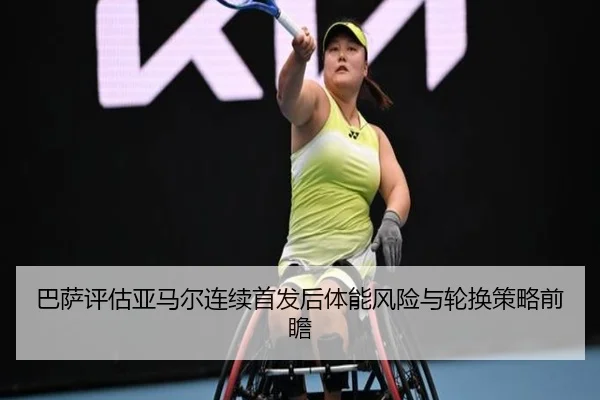 巴萨评估亚马尔连续首发后体能风险与轮换策略前瞻
