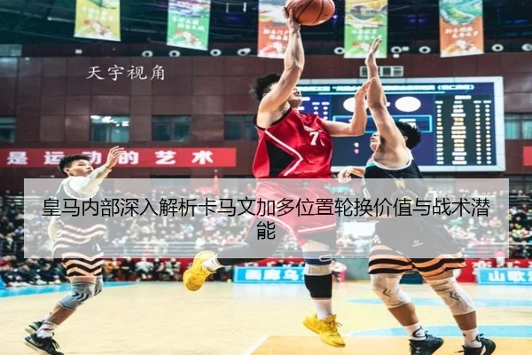 皇马内部深入解析卡马文加多位置轮换价值与战术潜能