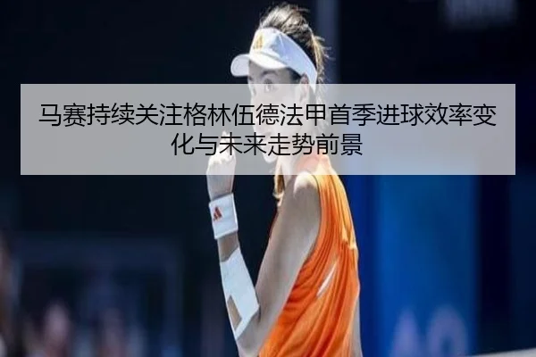 马赛持续关注格林伍德法甲首季进球效率变化与未来走势前景