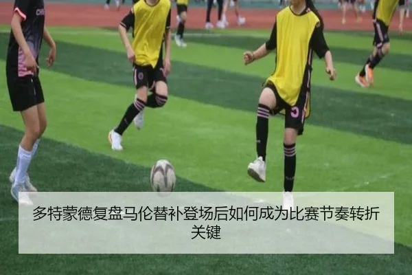 多特蒙德复盘马伦替补登场后如何成为比赛节奏转折关键