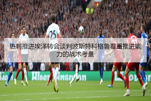 热刺推进埃泽转会谈判波斯特科格鲁看重推进能力的战术考量